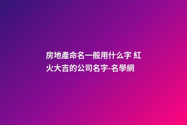 房地產命名一般用什么字 紅火大吉的公司名字-名學網-第1張-公司起名-玄機派